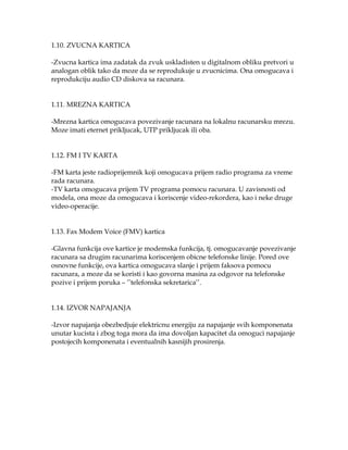 1.10. ZVUCNA KARTICA
-Zvucna kartica ima zadatak da zvuk uskladisten u digitalnom obliku pretvori u
analogan oblik tako da moze da se reprodukuje u zvucnicima. Ona omogucava i
reprodukciju audio CD diskova sa racunara.
1.11. MREZNA KARTICA
-Mrezna kartica omogucava povezivanje racunara na lokalnu racunarsku mrezu.
Moze imati eternet prikljucak, UTP prikljucak ili oba.
1.12. FM I TV KARTA
-FM karta jeste radioprijemnik koji omogucava prijem radio programa za vreme
rada racunara.
-TV karta omogucava prijem TV programa pomocu racunara. U zavisnosti od
modela, ona moze da omogucava i koriscenje video-rekordera, kao i neke druge
video-operacije.
1.13. Fax Modem Voice (FMV) kartica
-Glavna funkcija ove kartice je modemska funkcija, tj. omogucavanje povezivanje
racunara sa drugim racunarima koriscenjem obicne telefonske linije. Pored ove
osnovne funkcije, ova kartica omogucava slanje i prijem faksova pomocu
racunara, a moze da se koristi i kao govorna masina za odgovor na telefonske
pozive i prijem poruka – ’’telefonska sekretarica’’.
1.14. IZVOR NAPAJANJA
-Izvor napajanja obezbedjuje elektricnu energiju za napajanje svih komponenata
unutar kucista i zbog toga mora da ima dovoljan kapacitet da omoguci napajanje
postojecih komponenata i eventualnih kasnijih prosirenja.

 