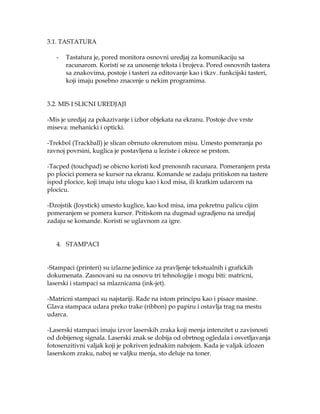 3.1. TASTATURA
-

Tastatura je, pored monitora osnovni uredjaj za komunikaciju sa
racunarom. Koristi se za unosenje teksta i brojeva. Pored osnovnih tastera
sa znakovima, postoje i tasteri za editovanje kao i tkzv. funkcijski tasteri,
koji imaju posebno znacenje u nekim programima.

3.2. MIS I SLICNI UREDJAJI
-Mis je uredjaj za pokazivanje i izbor objekata na ekranu. Postoje dve vrste
miseva: mehanicki i opticki.
-Trekbol (Trackball) je slican obrnuto okrenutom misu. Umesto pomeranja po
ravnoj povrsini, kuglica je postavljena u leziste i okrece se prstom.
-Tacped (touchpad) se obicno koristi kod prenosnih racunara. Pomeranjem prsta
po plocici pomera se kursor na ekranu. Komande se zadaju pritiskom na tastere
ispod plocice, koji imaju istu ulogu kao i kod misa, ili kratkim udarcem na
plocicu.
-Dzojstik (Joystick) umesto kuglice, kao kod misa, ima pokretnu palicu cijim
pomeranjem se pomera kursor. Pritiskom na dugmad ugradjenu na uredjaj
zadaju se komande. Koristi se uglavnom za igre.
4. STAMPACI
-Stampaci (printeri) su izlazne jedinice za pravljenje tekstualnih i grafickih
dokumenata. Zasnovani su na osnovu tri tehnologije i mogu biti: matricni,
laserski i stampaci sa mlaznicama (ink-jet).
-Matricni stampaci su najstariji. Rade na istom principu kao i pisace masine.
Glava stampaca udara preko trake (ribbon) po papiru i ostavlja trag na mestu
udarca.
-Laserski stampaci imaju izvor laserskih zraka koji menja intenzitet u zavisnosti
od dobijenog signala. Laserski znak se dobija od obrtnog ogledala i osvetljavanja
fotosenzitivni valjak koji je pokriven jednakim nabojem. Kada je valjak izlozen
laserskom zraku, naboj se valjku menja, sto deluje na toner.

 