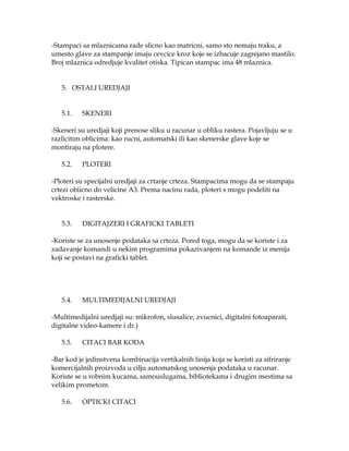 -Stampaci sa mlaznicama rade slicno kao matricni, samo sto nemaju traku, a
umesto glave za stampanje imaju cevcice kroz koje se izbacuje zagrejano mastilo.
Broj mlaznica odredjuje kvalitet otiska. Tipican stampac ima 48 mlaznica.
5. OSTALI UREDJAJI
5.1.

SKENERI

-Skeneri su uredjaji koji prenose sliku u racunar u obliku rastera. Pojavljuju se u
razlicitim oblicima: kao rucni, automatski ili kao skenerske glave koje se
montiraju na plotere.
5.2.

PLOTERI

-Ploteri su specijalni uredjaji za crtanje crteza. Stampacima mogu da se stampaju
crtezi obiicno do velicine A3. Prema nacinu rada, ploteri s mogu podeliti na
vektroske i rasterske.
5.3.

DIGITAJZERI I GRAFICKI TABLETI

-Koriste se za unosenje podataka sa crteza. Pored toga, mogu da se koriste i za
zadavanje komandi u nekim programima pokazivanjem na komande iz menija
koji se postavi na graficki tablet.

5.4.

MULTIMEDIJALNI UREDJAJI

-Multimedijalni uredjaji su: mikrofon, slusalice, zvucnici, digitalni fotoaparati,
digitalne video-kamere i dr.)
5.5.

CITACI BAR KODA

-Bar kod je jedinstvena kombinacija vertikalnih linija koja se koristi za sifriranje
komercijalnih proizvoda u cilju automatskog unosenja podataka u racunar.
Koriste se u robnim kucama, samouslugama, bibliotekama i drugim mestima sa
velikim prometom.
5.6.

OPTICKI CITACI

 