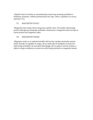 -Opticki citaci se koriste za automatizaciju masivnog unosenja podataka u
bankama, postama, velikim preduzecima itd. (npr. cekovi, uplatnice za novac,
uputnice i sl.)
5.7.

MAGNETNI CITACI

-Magnetni citaci imaju slicnu ulogu kao opticki citaci. Na nosilac informacije,
pored uobicajenog stampanja podataka, nanesena je i magnetna traka na koju se
unose podaci kao magnetni zapis.
5.8.

MAGNETNE TRAKE

-Magnetne trake su se nekada koristile aktivno kao spoljna memorija umesto
diska. Kasnije su izgubile tu ulogu, ali su ostale glavni medijum za masovno
arhiviranje podataka. Sa razvojem tehnologije one su gotovo sasvim nestale, a
njihovu ulogu medijuma za masovno arhiviranje preuzele su magnetne kasete.

 