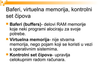 Baferi, virtuelna memorija, kontrolni
set čipova
Baferi (buffers)- delovi RAM memorije
koje neki programi alociraju za svoje
potrebe.
 Virtuelna memorija- nije stvarna
memorija, nego pojam koji se koristi u vezi
s operativnim sistemima.
 Kontrolni set čipova- upravlja
celokupnim radom računara.


 