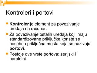 Kontroleri i portovi
Kontroler je element za povezivanje
uređaja na računar.
 Za povezivanje ostalih uređaja koji imaju
standardizovane priključke koriste se
posebna priključna mesta koja se nazivaju
portovi.
 Postoje dve vrste portova: serijski i
paralelni.


 