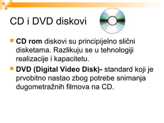 CD i DVD diskovi
CD rom diskovi su principijelno slični
disketama. Razlikuju se u tehnologiji
realizacije i kapacitetu.
 DVD (Digital Video Disk)- standard koji je
prvobitno nastao zbog potrebe snimanja
dugometražnih filmova na CD.


 