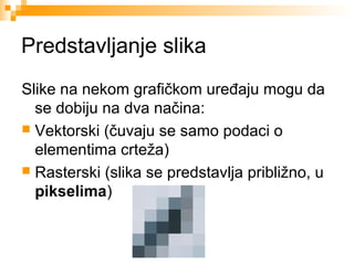 Predstavljanje slika
Slike na nekom grafičkom uređaju mogu da
se dobiju na dva načina:
 Vektorski (čuvaju se samo podaci o
elementima crteža)
 Rasterski (slika se predstavlja približno, u
pikselima)

 