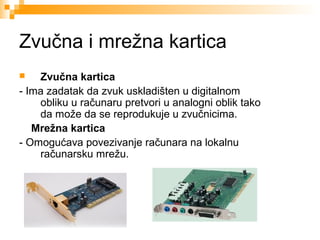 Zvučna i mrežna kartica
Zvučna kartica
- Ima zadatak da zvuk uskladišten u digitalnom
obliku u računaru pretvori u analogni oblik tako
da može da se reprodukuje u zvučnicima.
Mrežna kartica
- Omogućava povezivanje računara na lokalnu
računarsku mrežu.


 