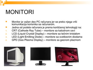 MONITORI


1.
2.
3.
4.

Monitor je važan deo PC računara jer se preko njega vrši
komunikacija korisnika sa računarom.
Jedna od podela računara je prema korišćenoj tehnologiji na:
CRT (Cathode Ray Tube) – monitore sa katodnom cevi
LCD (Liquid Crystal Display) – monitore sa tečnim kristalom
LED (Light Emitting Diode) – monitore sa svetlosnim diodama
GPD (Gas Plasma Display) – monitore sa gasnom plazmom

 