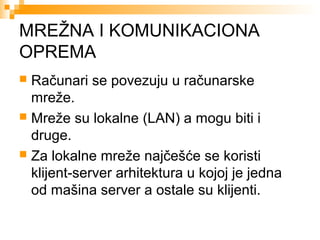 MREŽNA I KOMUNIKACIONA
OPREMA
Računari se povezuju u računarske
mreže.
 Mreže su lokalne (LAN) a mogu biti i
druge.
 Za lokalne mreže najčešće se koristi
klijent-server arhitektura u kojoj je jedna
od mašina server a ostale su klijenti.


 