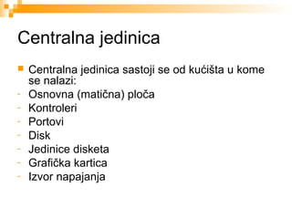 Centralna jedinica

-

Centralna jedinica sastoji se od kućišta u kome
se nalazi:
Osnovna (matična) ploča
Kontroleri
Portovi
Disk
Jedinice disketa
Grafička kartica
Izvor napajanja

 