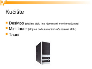 Kućište
Desktop (stoji na stolu i na njemu stoji monitor računara)
 Mini tauer (stoji na podu a monitor računara na stolu)
 Tauer


 