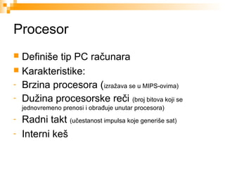 Procesor
Definiše tip PC računara
 Karakteristike:
- Brzina procesora (izražava se u MIPS-ovima)
- Dužina procesorske reči (broj bitova koji se


jednovremeno prenosi i obrađuje unutar procesora)

-

Radni takt (učestanost impulsa koje generiše sat)
Interni keš

 