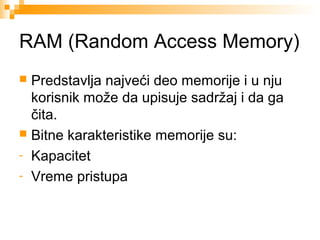 RAM (Random Access Memory)
Predstavlja najveći deo memorije i u nju
korisnik može da upisuje sadržaj i da ga
čita.
 Bitne karakteristike memorije su:
- Kapacitet
- Vreme pristupa


 