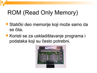 ROM (Read Only Memory)
Statički deo memorije koji može samo da
se čita.
 Koristi se za uskladištavanje programa i
podataka koji su često potrebni.


 
