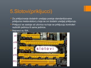 5.Slotovi(prikljucci)
 Za prikljucivanje dodatnih uredjaja postoje standardizovana
prikljucna mesta-slotovi,u koja se ovi dodatni uredjaji prikljucuju.
 Prikljucci se sastoje od uticnica na koje se prikljucuju kontroleri
razlicitih jedinica ili same jedinice.
 Najcesci su ISA.

 