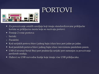 PORTOVI



1.
2.






Za povezivanje ostalih uredjaja koji imaju standardizovane prikljucke
koriste se prikljucna mesta koja se nazivaju portovi.
Postoje 2 vrste portova:
Seriski
Paralelni
Kod serijskih portova bitovi jednog bajta izlaze kroz port jedan po jedan.
Kod paralelnih portova bitovi jednog bajta izlaze istovremeno paralelnim putem.
USB (Universal Serial Bus) port predstavlja serijski port namenjen za povezivanje
perifernih uređaja.
Habovi su USB razvodne kutije koje imaju vise USB prikljucaka.

 