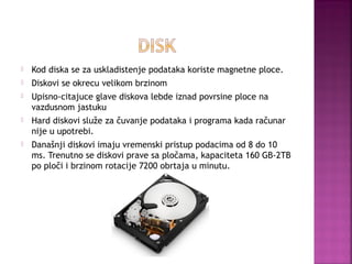 

Kod diska se za uskladistenje podataka koriste magnetne ploce.



Diskovi se okrecu velikom brzinom



Upisno-citajuce glave diskova lebde iznad povrsine ploce na
vazdusnom jastuku



Hard diskovi služe za čuvanje podataka i programa kada računar
nije u upotrebi.



Današnji diskovi imaju vremenski pristup podacima od 8 do 10
ms. Trenutno se diskovi prave sa pločama, kapaciteta 160 GB-2TB
po ploči i brzinom rotacije 7200 obrtaja u minutu.

 