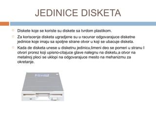 JEDINICE DISKETA





Diskete koje se koriste su diskete sa tvrdom plastikom.
Za koriscenje disketa ugradjene su u racunar odgovarajuce disketne
jedinice koje imaju sa spoljne strane otvor u koji se ubacuje disketa.
Kada de disketa unese u disketnu jedinicu,limeni deo se pomeri u stranu I
otvori prorez koji upisno-citajuce glave nalegnu na disketu,a otvor na
metalnoj ploci se uklopi na odgovarajuce mesto na mehanizmu za
okretanje.

 