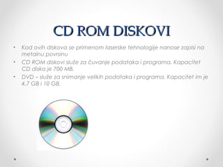 CD ROM DISKOVI
•
•
•

Kod ovih diskova se primenom laserske tehnologije nanose zapisi na
metalnu povrsinu
CD ROM diskovi služe za čuvanje podataka i programa. Kapacitet
CD diska je 700 MB.
DVD – služe za snimanje velikih podataka i programa. Kapacitet im je
4,7 GB i 10 GB.

 