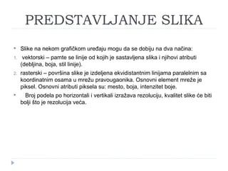PREDSTAVLJANJE SLIKA


Slike na nekom grafičkom uređaju mogu da se dobiju na dva načina:

1.

vektorski – pamte se linije od kojih je sastavljena slika i njihovi atributi
(debljina, boja, stil linije).

2.

rasterski – površina slike je izdeljena ekvidistantnim linijama paralelnim sa
koordinatnim osama u mrežu pravougaonika. Osnovni element mreže je
piksel. Osnovni atributi piksela su: mesto, boja, intenzitet boje.



Broj podela po horizontali i vertikali izražava rezoluciju, kvalitet slike će biti
bolji što je rezolucija veća.

 