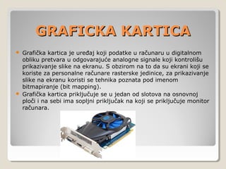 GRAFICKA KARTICA
Grafička kartica je uređaj koji podatke u računaru u digitalnom
obliku pretvara u odgovarajuće analogne signale koji kontrolišu
prikazivanje slike na ekranu. S obzirom na to da su ekrani koji se
koriste za personalne računare rasterske jedinice, za prikazivanje
slike na ekranu koristi se tehnika poznata pod imenom
bitmapiranje (bit mapping).
 Grafička kartica priključuje se u jedan od slotova na osnovnoj
ploči i na sebi ima sopljni priključak na koji se priključuje monitor
računara.


 
