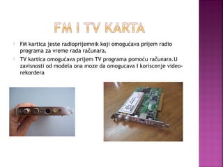 

FM kartica jeste radioprijemnik koji omogućava prijem radio
programa za vreme rada računara.



TV kartica omogućava prijem TV programa pomoću računara.U
zavisnosti od modela ona moze da omogucava I koriscenje videorekordera

 
