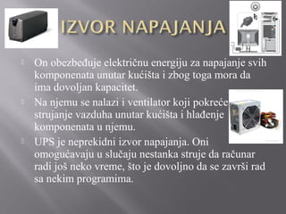 





On obezbeđuje električnu energiju za napajanje svih
komponenata unutar kućišta i zbog toga mora da
ima dovoljan kapacitet.
Na njemu se nalazi i ventilator koji pokreće
strujanje vazduha unutar kućišta i hlađenje
komponenata u njemu.
UPS je neprekidni izvor napajanja. Oni
omogućavaju u slučaju nestanka struje da računar
radi još neko vreme, što je dovoljno da se završi rad
sa nekim programima.

 
