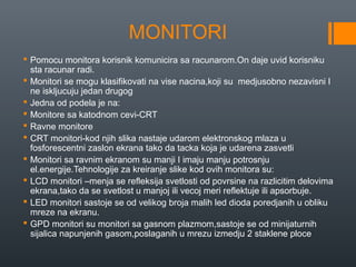 MONITORI
 Pomocu monitora korisnik komunicira sa racunarom.On daje uvid korisniku
sta racunar radi.
 Monitori se mogu klasifikovati na vise nacina,koji su medjusobno nezavisni I
ne iskljucuju jedan drugog
 Jedna od podela je na:
 Monitore sa katodnom cevi-CRT
 Ravne monitore
 CRT monitori-kod njih slika nastaje udarom elektronskog mlaza u
fosforescentni zaslon ekrana tako da tacka koja je udarena zasvetli
 Monitori sa ravnim ekranom su manji I imaju manju potrosnju
el.energije.Tehnologije za kreiranje slike kod ovih monitora su:
 LCD monitori –menja se refleksija svetlosti od povrsine na razlicitim delovima
ekrana,tako da se svetlost u manjoj ili vecoj meri reflektuje ili apsorbuje.
 LED monitori sastoje se od velikog broja malih led dioda poredjanih u obliku
mreze na ekranu.
 GPD monitori su monitori sa gasnom plazmom,sastoje se od minijaturnih
sijalica napunjenih gasom,poslaganih u mrezu izmedju 2 staklene ploce

 