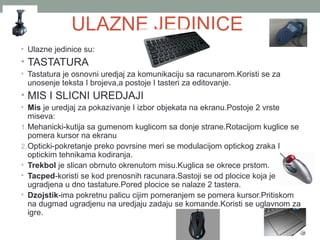 ULAZNE JEDINICE
• Ulazne jedinice su:

• TASTATURA
• Tastatura je osnovni uredjaj za komunikaciju sa racunarom.Koristi se za

unosenje teksta I brojeva,a postoje I tasteri za editovanje.

• MIS I SLICNI UREDJAJI
• Mis je uredjaj za pokazivanje I izbor objekata na ekranu.Postoje 2 vrste

miseva:
1. Mehanicki-kutija sa gumenom kuglicom sa donje strane.Rotacijom kuglice se
pomera kursor na ekranu
2. Opticki-pokretanje preko povrsine meri se modulacijom optickog zraka I
optickim tehnikama kodiranja.
• Trekbol je slican obrnuto okrenutom misu.Kuglica se okrece prstom.
• Tacped-koristi se kod prenosnih racunara.Sastoji se od plocice koja je
ugradjena u dno tastature.Pored plocice se nalaze 2 tastera.
• Dzojstik-ima pokretnu palicu cijim pomeranjem se pomera kursor.Pritiskom
na dugmad ugradjenu na uredjaju zadaju se komande.Koristi se uglavnom za
igre.

 