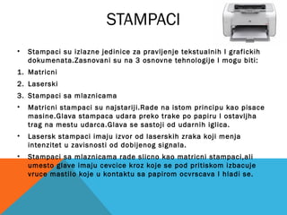 STAMPACI
•

Stampaci su izlazne jedinice za pravljenje tekstualnih I grafickih
dokumenata.Zasnovani su na 3 osnovne tehnologije I mogu biti:

1. Matricni
2. Laserski
3. Stampaci sa mlaznicama
•

Matricni stampaci su najstariji.Rade na istom principu kao pisace
masine.Glava stampaca udara preko trake po papiru I ostavljha
trag na mestu udarca.Glava se sastoji od udarnih iglica.

•

Lasersk stampaci imaju izvor od laserskih zraka koji menja
intenzitet u zavisnosti od dobijenog signala.

•

Stampaci sa mlaznicama rade slicno kao matricni stampaci,ali
umesto glave imaju cevcice kroz koje se pod pritiskom izbacuje
vruce mastilo koje u kontaktu sa papirom ocvrscava I hladi se.

 