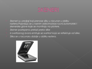 





Skeneri su uredjaji koji prenose sliku u racunar u obliku
rastera.Pojavljuju se u raznim oblicima:kao rucni,automatski I
skenerske glave koje se montiraju na plotere.
Skener postepeno prelazi preko slike
Iz svetlosnog izvora emituje se svetlost koja se reflektuje od slike.
Slika se u racunaru dobije u obliku restera.

 