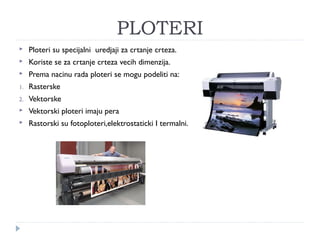 PLOTERI


Ploteri su specijalni uredjaji za crtanje crteza.



Koriste se za crtanje crteza vecih dimenzija.



Prema nacinu rada ploteri se mogu podeliti na:

1.

Rasterske

2.

Vektorske



Vektorski ploteri imaju pera



Rastorski su fotoploteri,elektrostaticki I termalni.

 