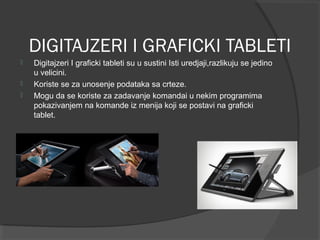 DIGITAJZERI I GRAFICKI TABLETI




Digitajzeri I graficki tableti su u sustini Isti uredjaji,razlikuju se jedino
u velicini.
Koriste se za unosenje podataka sa crteze.
Mogu da se koriste za zadavanje komandai u nekim programima
pokazivanjem na komande iz menija koji se postavi na graficki
tablet.

 