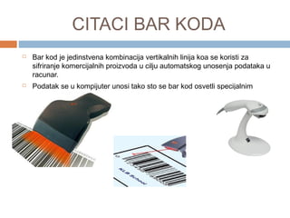 CITACI BAR KODA




Bar kod je jedinstvena kombinacija vertikalnih linija koa se koristi za
sifriranje komercijalnih proizvoda u cilju automatskog unosenja podataka u
racunar.
Podatak se u kompijuter unosi tako sto se bar kod osvetli specijalnim
uredjajem.

 
