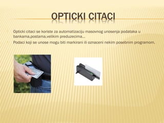 



Opticki citaci se koriste za automatizaciju masovnog unosenja podataka u
bankama,postama,velikim preduzecima…
Podaci koji se unose mogu biti markirani ili oznaceni nekim posebnim programom.

 