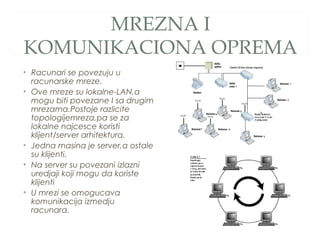 MREZNA I
KOMUNIKACIONA OPREMA
• Racunari se povezuju u
racunarske mreze.
• Ove mreze su lokalne-LAN,a
mogu biti povezane I sa drugim
mrezama.Postoje razlicite
topologijemreza,pa se za
lokalne najcesce koristi
klijent/server arhitektura.
• Jedna masina je server,a ostale
su klijenti.
• Na server su povezani izlazni
uredjaji koji mogu da koriste
klijenti
• U mrezi se omogucava
komunikacija izmedju
racunara.

 