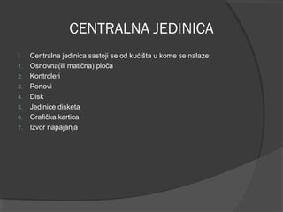 CENTRALNA JEDINICA

1.
2.
3.
4.
5.
6.
7.

Centralna jedinica sastoji se od kućišta u kome se nalaze:
Osnovna(ili matična) ploča
Kontroleri
Portovi
Disk
Jedinice disketa
Grafička kartica
Izvor napajanja

 