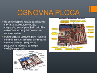 OSNOVNA PLOCA
 Na osnovnoj ploči nalaze se priključna
mesta za procesor, memoriju,
magistrala, skup čipova koji kontroliše
rad računara i priključci (slotovi) za
dodatne kartice.
 Pored toga, na osnovnoj ploči mogu se
nalaziti i osnovni kontroleri za diskove i
disketne jedinice i priključci za
povezivanje računara sa drugim
uređajima (portovi).

 