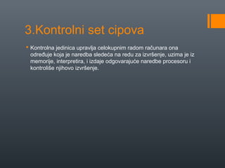 3.Kontrolni set cipova
 Kontrolna jedinica upravlja celokupnim radom računara ona
određuje koja je naredba sledeća na redu za izvršenje, uzima je iz
memorije, interpretira, i izdaje odgovarajuće naredbe procesoru i
kontroliše njihovo izvršenje.

 