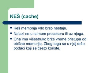 KEŠ (cache)
 Keš

memorija vrlo brzo nestaje.
 Nalazi se u samom procesoru ili uz njega.
 Ona ima višestruko brže vreme pristupa od
obične memorije. Zbog toga se u njoj drže
podaci koji se često koriste.

 