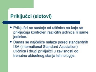 Priključci (slotovi)
 Priključci

se sastoje od utičnica na koje se
priključuju kontroleri različitih jedinica ili same
jedinice.
 Danas se najčešće nalaze pored standardnih
ISA (international Standard Asociation)
utičnica i drugi priključci u zavisnosti od
trenutno aktuelnog stanja tehnologije.

 
