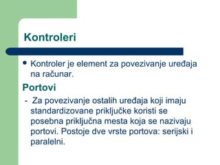 Kontroleri
 Kontroler

je element za povezivanje uređaja
na računar.

Portovi
- Za povezivanje ostalih uređaja koji imaju
standardizovane priključke koristi se
posebna priključna mesta koja se nazivaju
portovi. Postoje dve vrste portova: serijski i
paralelni.

 