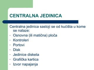 CENTRALNA JEDINICA
Centralna jedinica sastoji se od kućišta u kome
se nalaze:
- Osnovna (ili matična) ploča
- Kontroleri
- Portovi
- Disk
- Jedinice disketa
- Grafička kartica
- Izvor napajanja

 