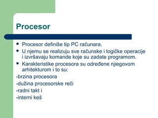 Procesor
Procesor definiše tip PC računara.
 U njemu se realizuju sve računske i logičke operacije
i izvršavaju komande koje su zadate programom.
 Karakteristike procesora su određene njiegovom
arhitekturom i to su:
-brzina procesora
-dužina procesorske reči
-radni takt i
-interni keš


 