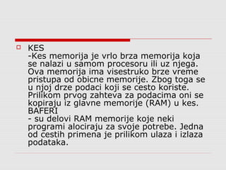 

KES
-Kes memorija je vrlo brza memorija koja
se nalazi u samom procesoru ili uz njega.
Ova memorija ima visestruko brze vreme
pristupa od obicne memorije. Zbog toga se
u njoj drze podaci koji se cesto koriste.
Prilikom prvog zahteva za podacima oni se
kopiraju iz glavne memorije (RAM) u kes.
BAFERI
- su delovi RAM memorije koje neki
programi alociraju za svoje potrebe. Jedna
od cestih primena je prilikom ulaza i izlaza
podataka.

 
