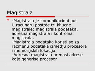 Magistrala


-Magistrala je komunikacioni put
U racunaru postoje tri kljucne
magistrale: magistrala podataka,
adresna magistrala i kontrolna
magistrala.
-Magistrala podataka koristi se za
razmenu podataka izmedju procesora
i memorijskih lokacija.
-Adresna magistrala prenosi adrese
koje generise procesor

 