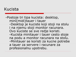 Kucista
-Postoje tri tipa kucista: desktop,
mini(midi)tauer i tauer
-Desktop je kuciste koji stoji na stolu
i na njemu stoji monitor racunara.
Ovo kuciste se sve redje koristi.
-Kucista minitauer i tauer cesto stoje
na podu a monitor racunara na stolu.
-Minitauer se koristi za kucne potrebe
a tauer za servere i racunare za
profesionalnu upotrebu.

 