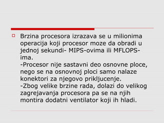 

Brzina procesora izrazava se u milionima
operacija koji procesor moze da obradi u
jednoj sekundi- MIPS-ovima ili MFLOPSima.
-Procesor nije sastavni deo osnovne ploce,
nego se na osnovnoj ploci samo nalaze
konektori za njegovo prikljucenje.
-Zbog velike brzine rada, dolazi do velikog
zagrejavanja procesora pa se na njih
montira dodatni ventilator koji ih hladi.

 
