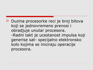 

Duzina procesorke reci je broj bitova
koji se jednovremeno prenosi i
obradjuje unutar procesora.
-Radni takt je ucestanost impulsa koji
generise sat- specijalno elektronsko
kolo kojima se iniciraju operacije
procesora.

 