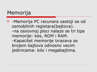 Memorija


-Memorija PC racunara sastoji se od
osmobitnih registara(bajtova).
-na osnovnoj ploci nalaze se tri tipa
memorije: kes, ROM i RAM.
-Kapacitet memorije izrazava se
brojem bajtova odnosno vecim
jedinicama: kilo i megabajtima.

 