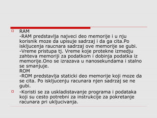 



RAM
-RAM predstavlja najveci deo memorije i u nju
korisnik moze da upisuje sadrzaj i da ga cita.Po
iskljucenja raucnara sadrzaj ove memorije se gubi.
-Vreme pristupa tj. Vreme koje protekne izmedju
zahteva memoriji za podatkom i dobinja podatka iz
memorije.Ono se izrazava u nanosekundama i stalno
se smanjuje.
ROM
-ROM predstavlja staticki deo memorije koji moze da
se cita. Po iskljucenju racunara njen sadrzaj se ne
gubi.
-Koristi se za uskladistavanje programa i podataka
koji su cesto potrebni za instrukcije za pokretanje
racunara pri ukljucivanja.

 