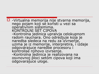  -Virtualna memorija nije stvarna memorija,
nego pojam koji se koristi u vezi sa
operativnim sistemima.
KONTROLNI SET CIPOVA
-Kontrolna jedinica upralvja celokupnom
radom raucnara. Ono odredjuje koja je
naredba sledeca na redu za izvrsenje,
uzima je iz memorije, interpretira, i izdaje
odgovarajuce naredbe procesoru i
kontrolise njihovo izvrsenje.
-Kontrolna jedinica je realizovana na
osvnovnoj ploci setom cipova koji ima
odgovarajuce uloge.
 